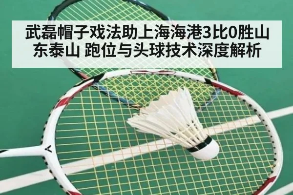 武磊帽子戏法助上海海港3比0胜山东泰山 跑位与头球技术深度解析