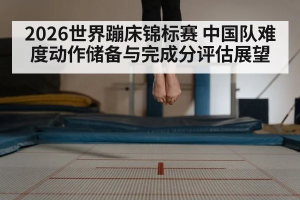 2026世界蹦床锦标赛 中国队难度动作储备与完成分评估展望